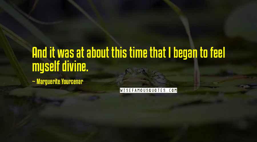 Marguerite Yourcenar Quotes: And it was at about this time that I began to feel myself divine.