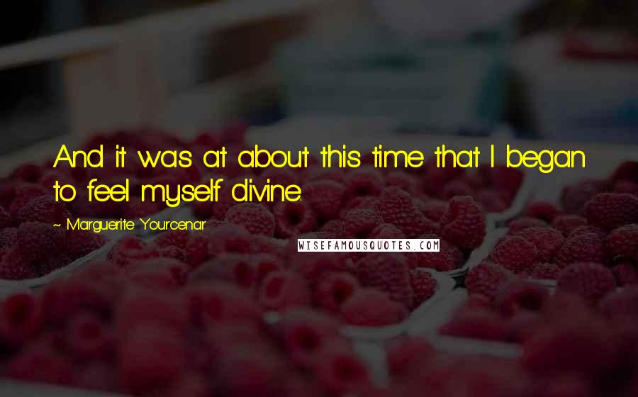 Marguerite Yourcenar Quotes: And it was at about this time that I began to feel myself divine.