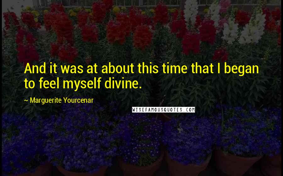 Marguerite Yourcenar Quotes: And it was at about this time that I began to feel myself divine.