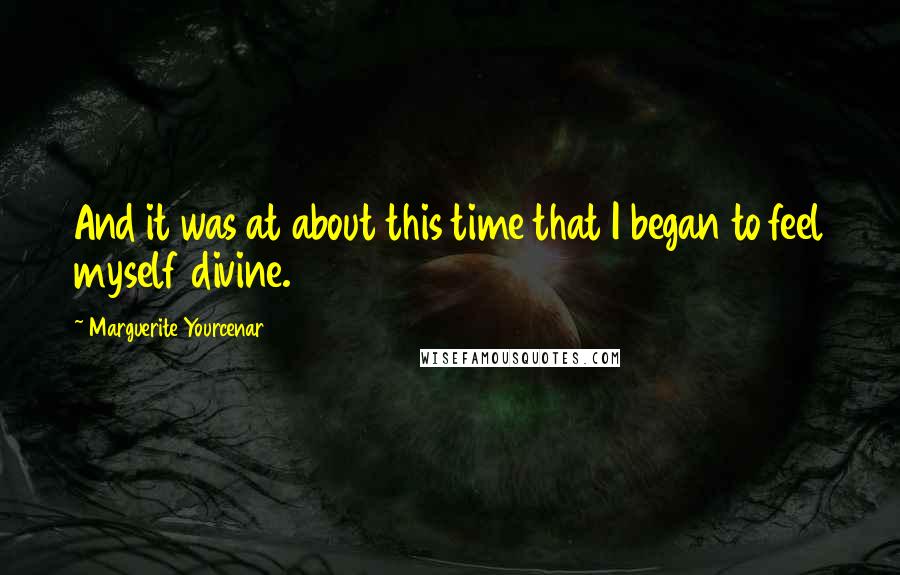 Marguerite Yourcenar Quotes: And it was at about this time that I began to feel myself divine.