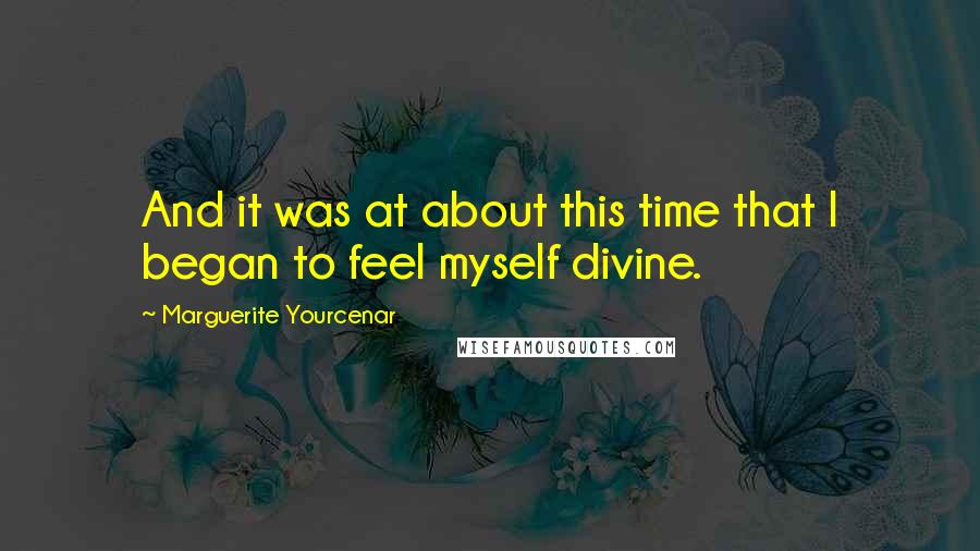 Marguerite Yourcenar Quotes: And it was at about this time that I began to feel myself divine.