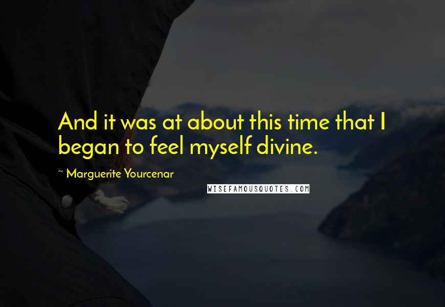 Marguerite Yourcenar Quotes: And it was at about this time that I began to feel myself divine.