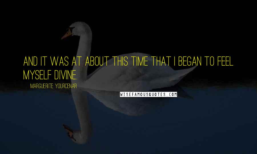 Marguerite Yourcenar Quotes: And it was at about this time that I began to feel myself divine.