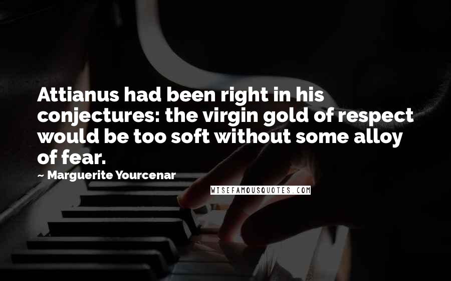 Marguerite Yourcenar Quotes: Attianus had been right in his conjectures: the virgin gold of respect would be too soft without some alloy of fear.