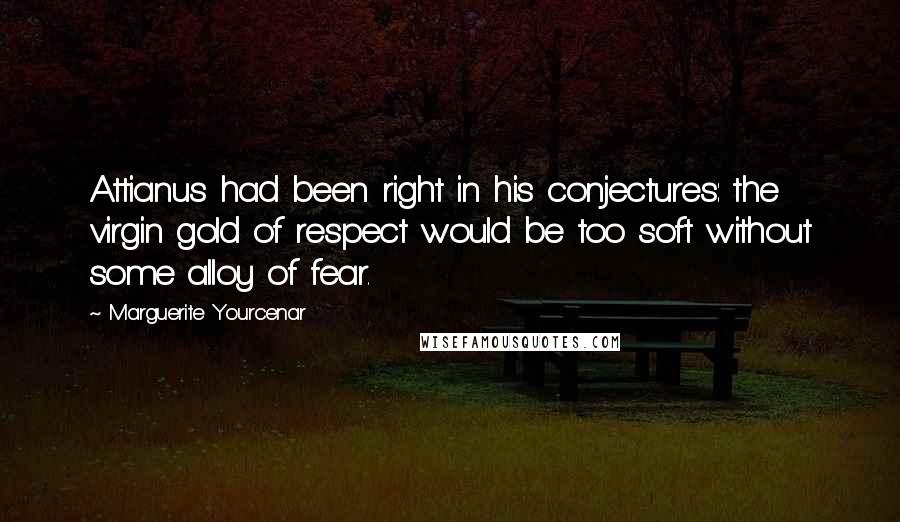 Marguerite Yourcenar Quotes: Attianus had been right in his conjectures: the virgin gold of respect would be too soft without some alloy of fear.