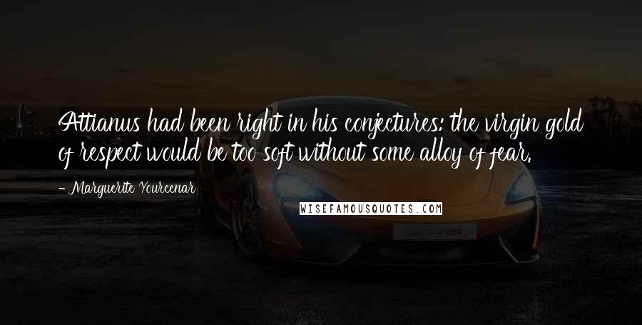 Marguerite Yourcenar Quotes: Attianus had been right in his conjectures: the virgin gold of respect would be too soft without some alloy of fear.