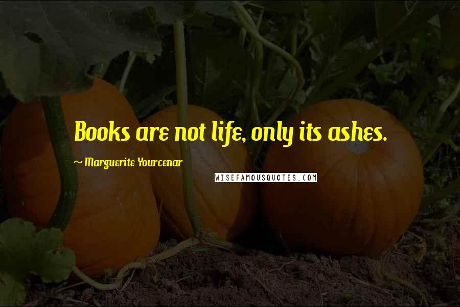 Marguerite Yourcenar Quotes: Books are not life, only its ashes.