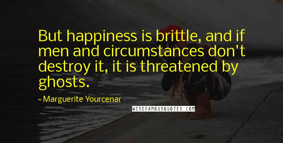 Marguerite Yourcenar Quotes: But happiness is brittle, and if men and circumstances don't destroy it, it is threatened by ghosts.