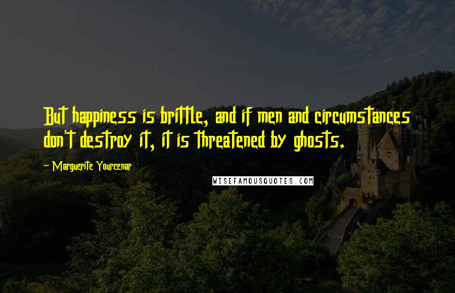 Marguerite Yourcenar Quotes: But happiness is brittle, and if men and circumstances don't destroy it, it is threatened by ghosts.