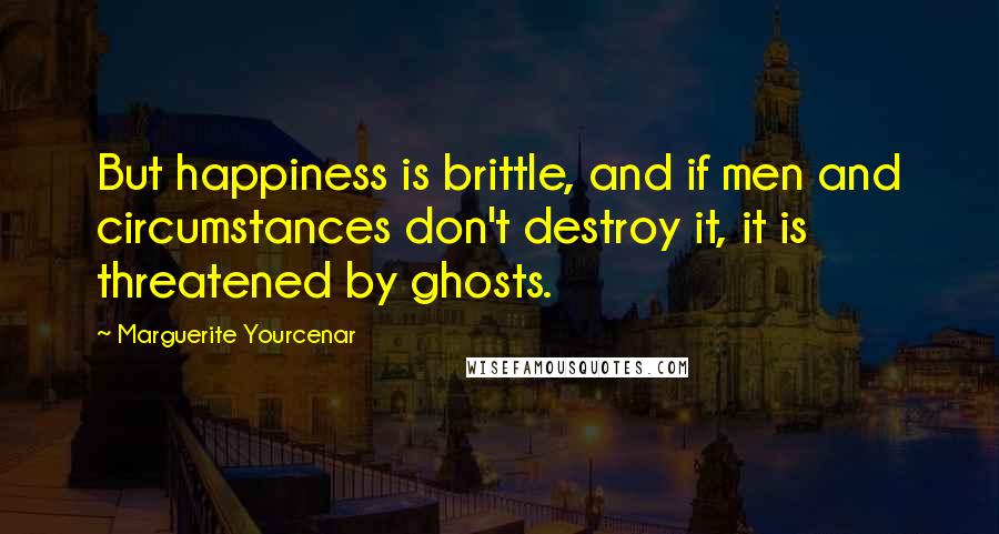 Marguerite Yourcenar Quotes: But happiness is brittle, and if men and circumstances don't destroy it, it is threatened by ghosts.