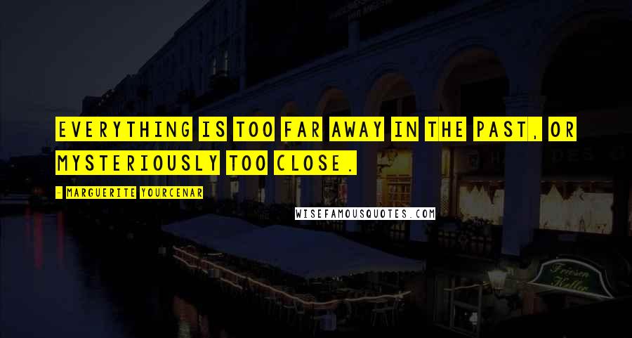Marguerite Yourcenar Quotes: Everything is too far away in the past, or mysteriously too close.