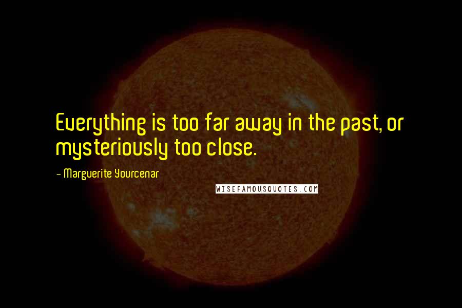 Marguerite Yourcenar Quotes: Everything is too far away in the past, or mysteriously too close.