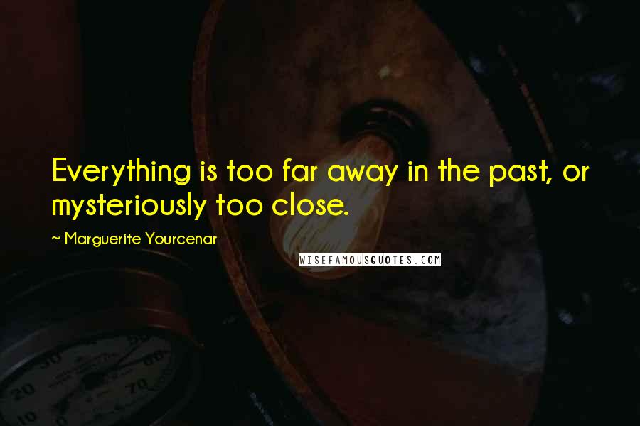 Marguerite Yourcenar Quotes: Everything is too far away in the past, or mysteriously too close.