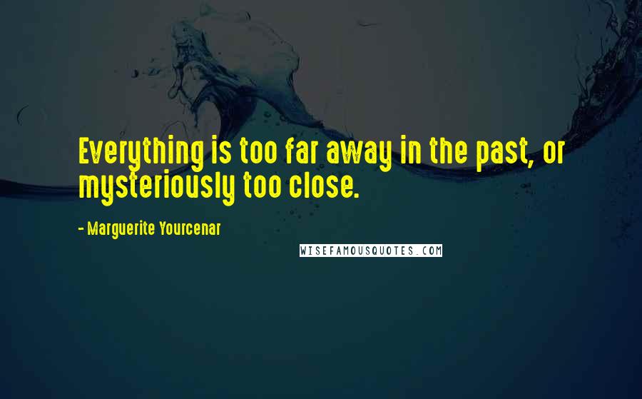 Marguerite Yourcenar Quotes: Everything is too far away in the past, or mysteriously too close.