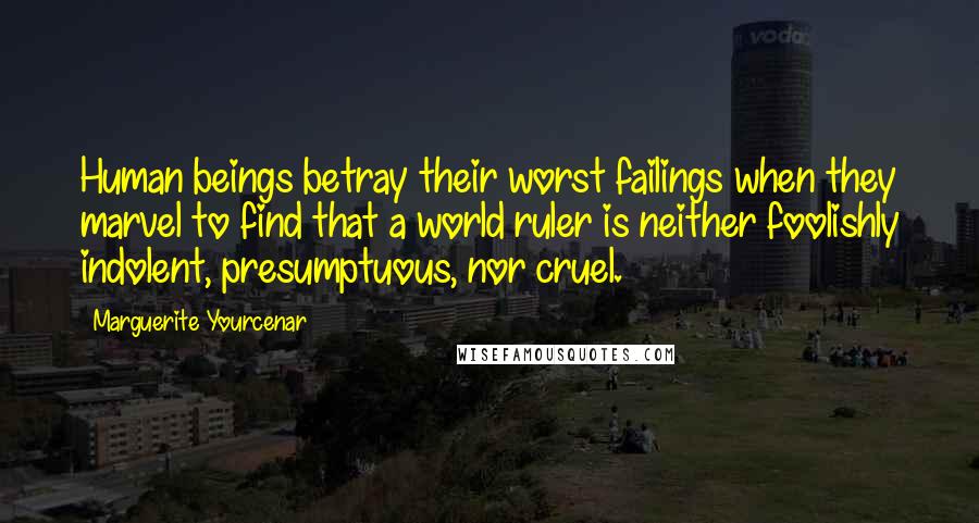 Marguerite Yourcenar Quotes: Human beings betray their worst failings when they marvel to find that a world ruler is neither foolishly indolent, presumptuous, nor cruel.