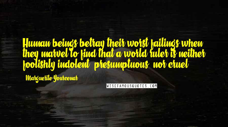 Marguerite Yourcenar Quotes: Human beings betray their worst failings when they marvel to find that a world ruler is neither foolishly indolent, presumptuous, nor cruel.