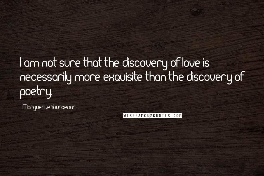 Marguerite Yourcenar Quotes: I am not sure that the discovery of love is necessarily more exquisite than the discovery of poetry.