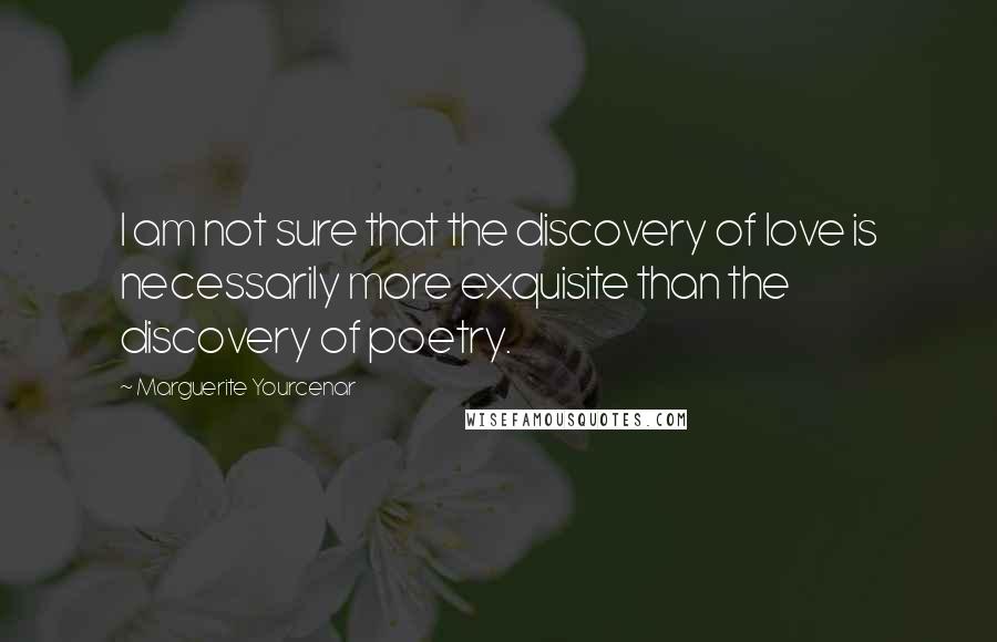 Marguerite Yourcenar Quotes: I am not sure that the discovery of love is necessarily more exquisite than the discovery of poetry.