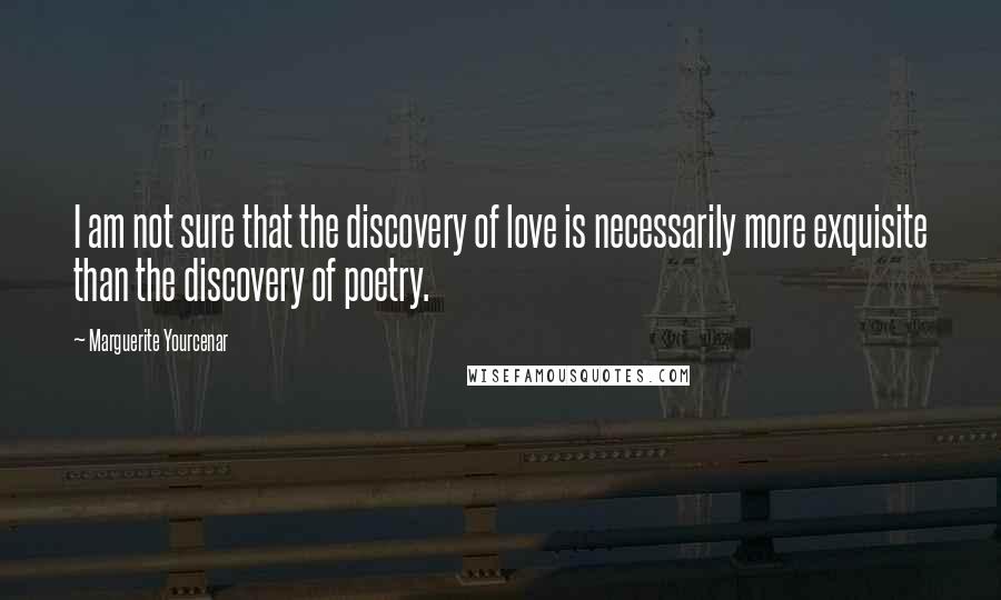 Marguerite Yourcenar Quotes: I am not sure that the discovery of love is necessarily more exquisite than the discovery of poetry.