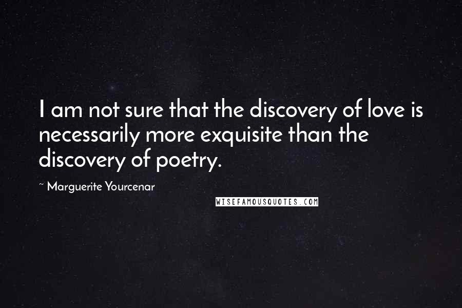 Marguerite Yourcenar Quotes: I am not sure that the discovery of love is necessarily more exquisite than the discovery of poetry.