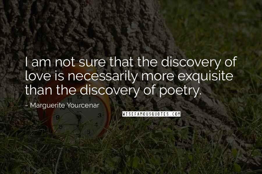 Marguerite Yourcenar Quotes: I am not sure that the discovery of love is necessarily more exquisite than the discovery of poetry.