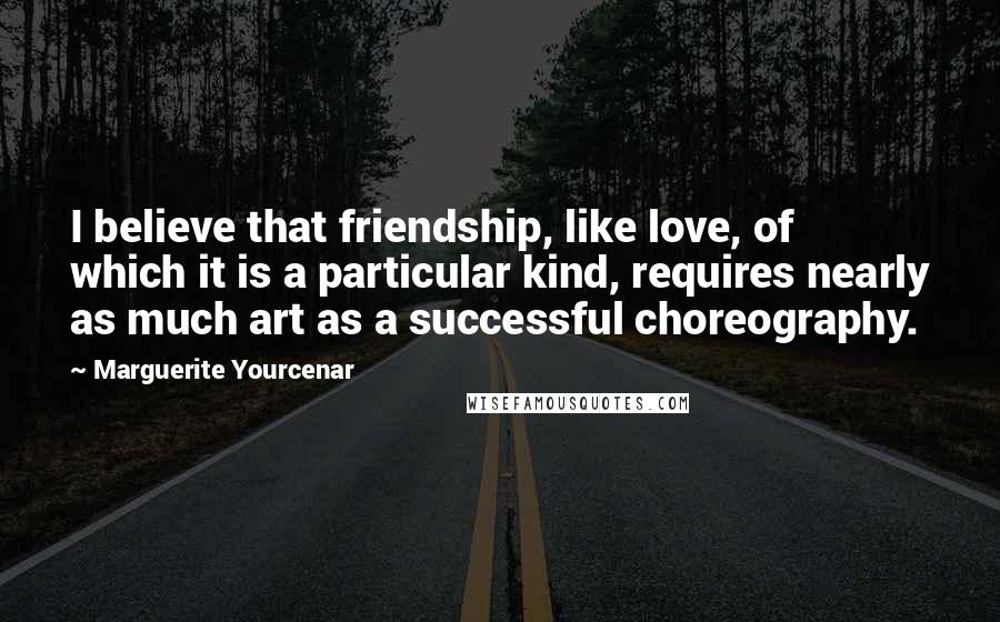 Marguerite Yourcenar Quotes: I believe that friendship, like love, of which it is a particular kind, requires nearly as much art as a successful choreography.