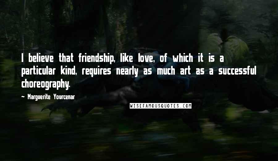 Marguerite Yourcenar Quotes: I believe that friendship, like love, of which it is a particular kind, requires nearly as much art as a successful choreography.