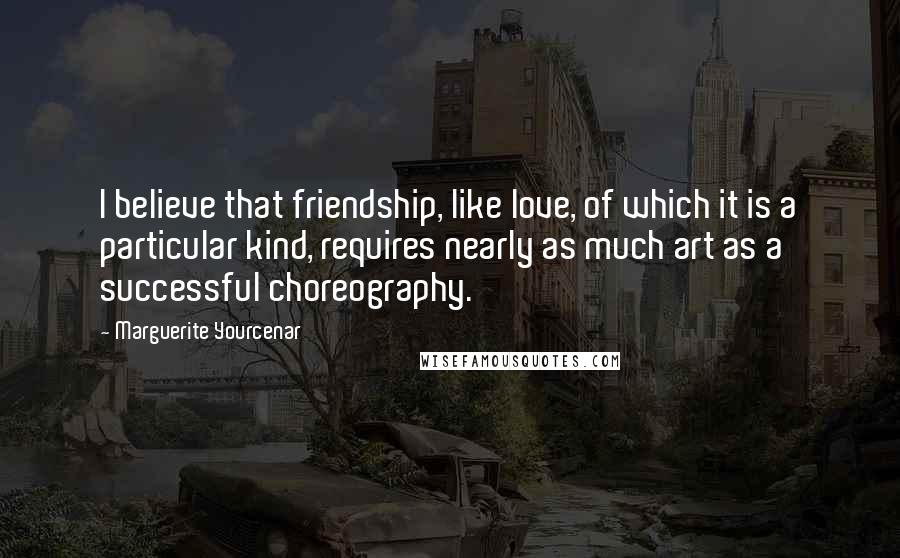 Marguerite Yourcenar Quotes: I believe that friendship, like love, of which it is a particular kind, requires nearly as much art as a successful choreography.