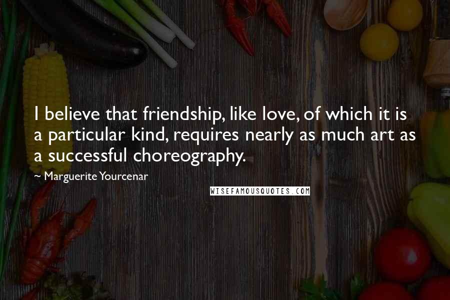 Marguerite Yourcenar Quotes: I believe that friendship, like love, of which it is a particular kind, requires nearly as much art as a successful choreography.