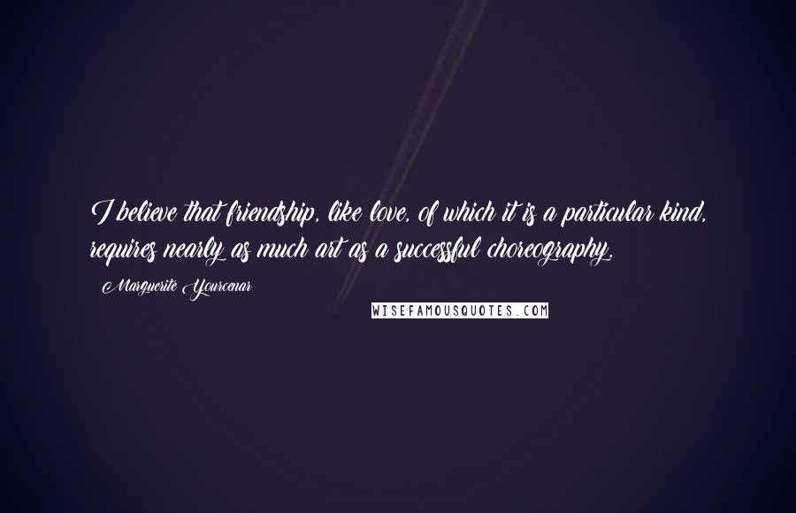 Marguerite Yourcenar Quotes: I believe that friendship, like love, of which it is a particular kind, requires nearly as much art as a successful choreography.