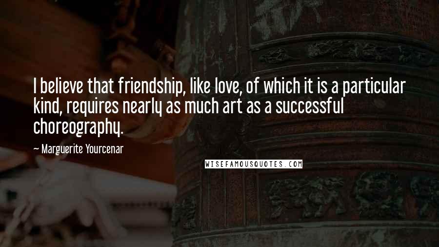 Marguerite Yourcenar Quotes: I believe that friendship, like love, of which it is a particular kind, requires nearly as much art as a successful choreography.