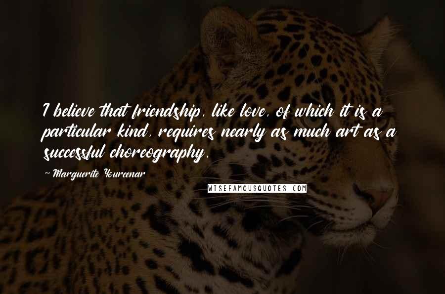 Marguerite Yourcenar Quotes: I believe that friendship, like love, of which it is a particular kind, requires nearly as much art as a successful choreography.