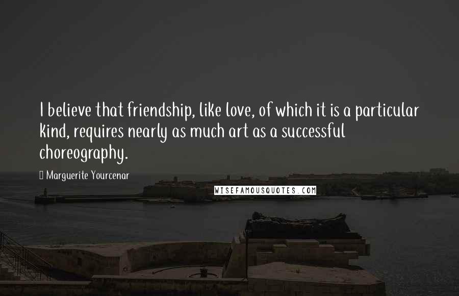 Marguerite Yourcenar Quotes: I believe that friendship, like love, of which it is a particular kind, requires nearly as much art as a successful choreography.