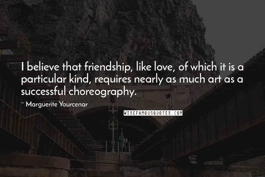 Marguerite Yourcenar Quotes: I believe that friendship, like love, of which it is a particular kind, requires nearly as much art as a successful choreography.