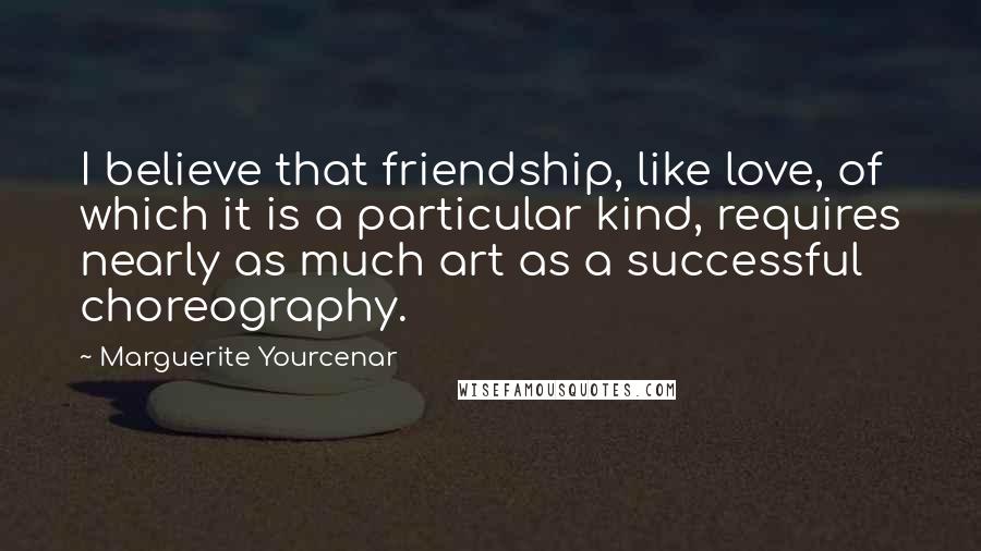 Marguerite Yourcenar Quotes: I believe that friendship, like love, of which it is a particular kind, requires nearly as much art as a successful choreography.