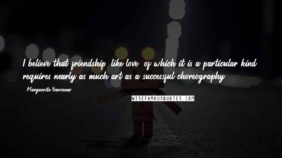 Marguerite Yourcenar Quotes: I believe that friendship, like love, of which it is a particular kind, requires nearly as much art as a successful choreography.