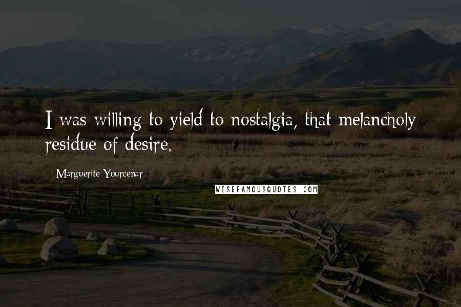 Marguerite Yourcenar Quotes: I was willing to yield to nostalgia, that melancholy residue of desire.