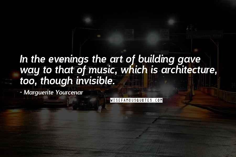 Marguerite Yourcenar Quotes: In the evenings the art of building gave way to that of music, which is architecture, too, though invisible.