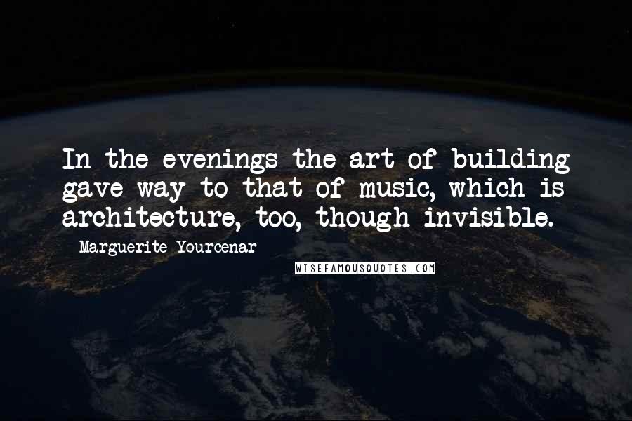 Marguerite Yourcenar Quotes: In the evenings the art of building gave way to that of music, which is architecture, too, though invisible.