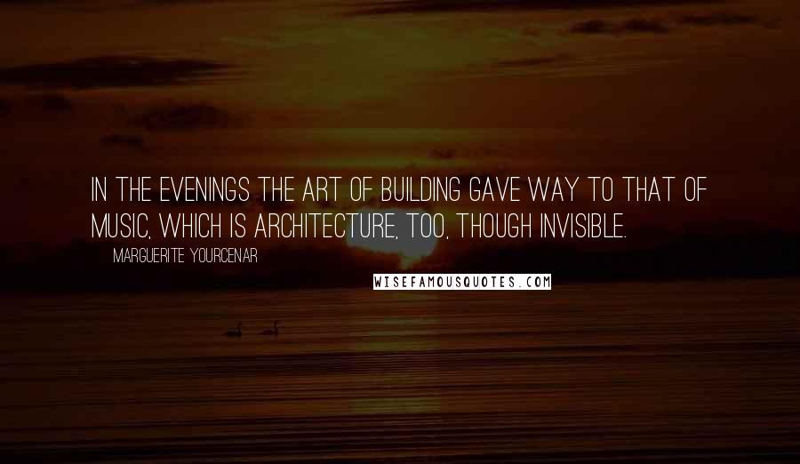 Marguerite Yourcenar Quotes: In the evenings the art of building gave way to that of music, which is architecture, too, though invisible.