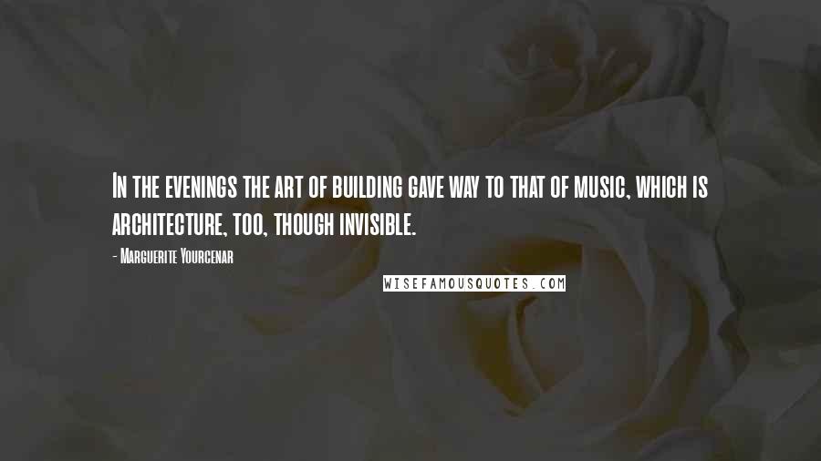 Marguerite Yourcenar Quotes: In the evenings the art of building gave way to that of music, which is architecture, too, though invisible.