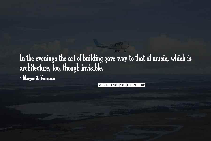 Marguerite Yourcenar Quotes: In the evenings the art of building gave way to that of music, which is architecture, too, though invisible.