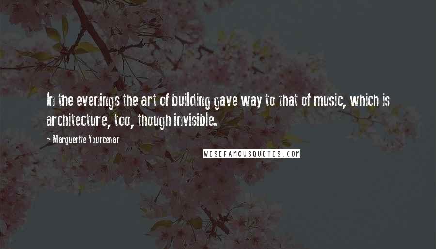 Marguerite Yourcenar Quotes: In the evenings the art of building gave way to that of music, which is architecture, too, though invisible.