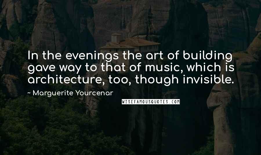 Marguerite Yourcenar Quotes: In the evenings the art of building gave way to that of music, which is architecture, too, though invisible.