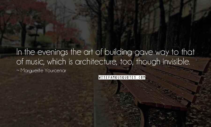 Marguerite Yourcenar Quotes: In the evenings the art of building gave way to that of music, which is architecture, too, though invisible.
