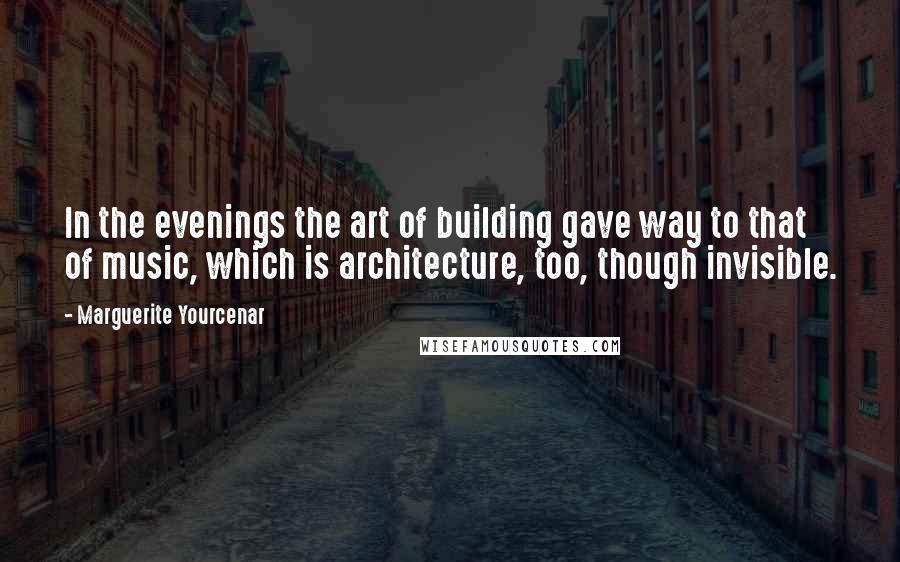 Marguerite Yourcenar Quotes: In the evenings the art of building gave way to that of music, which is architecture, too, though invisible.