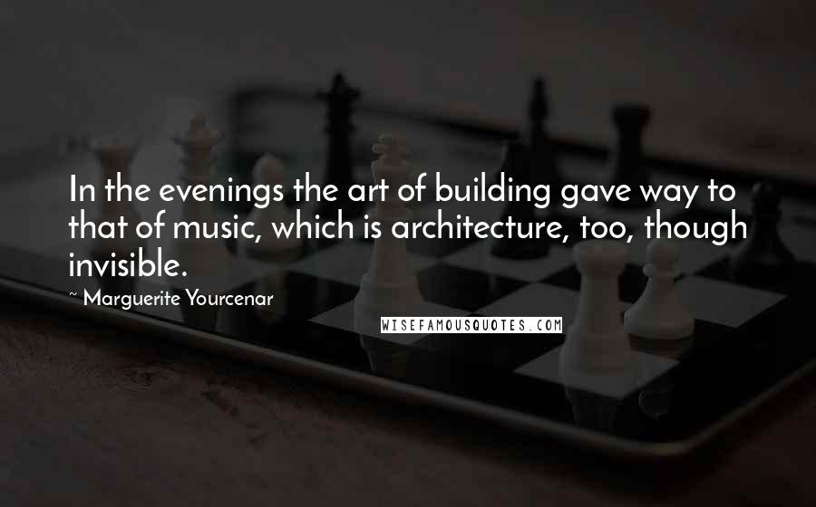 Marguerite Yourcenar Quotes: In the evenings the art of building gave way to that of music, which is architecture, too, though invisible.