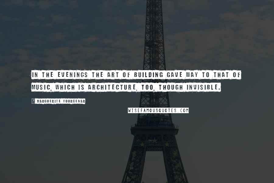 Marguerite Yourcenar Quotes: In the evenings the art of building gave way to that of music, which is architecture, too, though invisible.