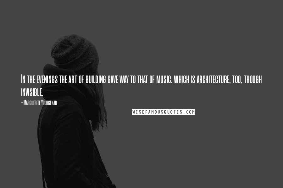 Marguerite Yourcenar Quotes: In the evenings the art of building gave way to that of music, which is architecture, too, though invisible.