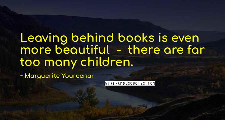 Marguerite Yourcenar Quotes: Leaving behind books is even more beautiful  -  there are far too many children.